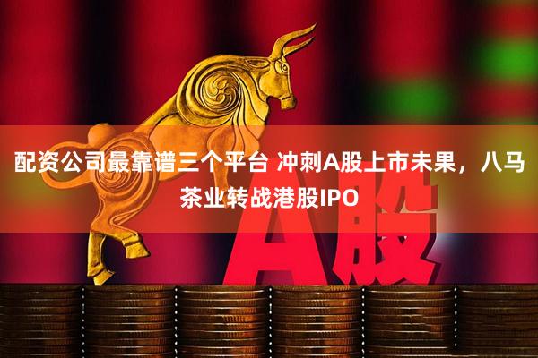 配资公司最靠谱三个平台 冲刺A股上市未果，八马茶业转战港股IPO