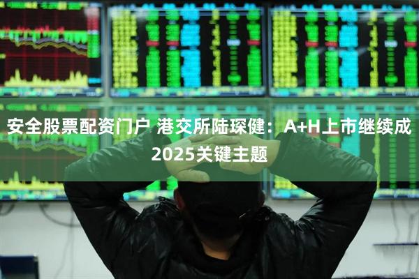 安全股票配资门户 港交所陆琛健：A+H上市继续成2025关键主题