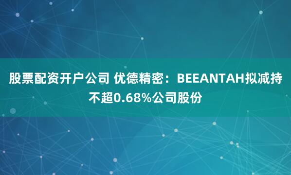 股票配资开户公司 优德精密：BEEANTAH拟减持不超0.68%公司股份