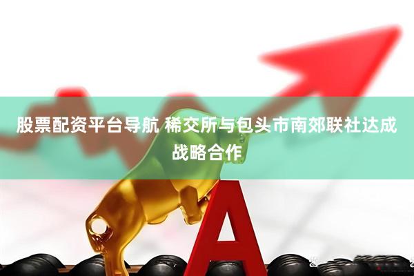 股票配资平台导航 稀交所与包头市南郊联社达成战略合作