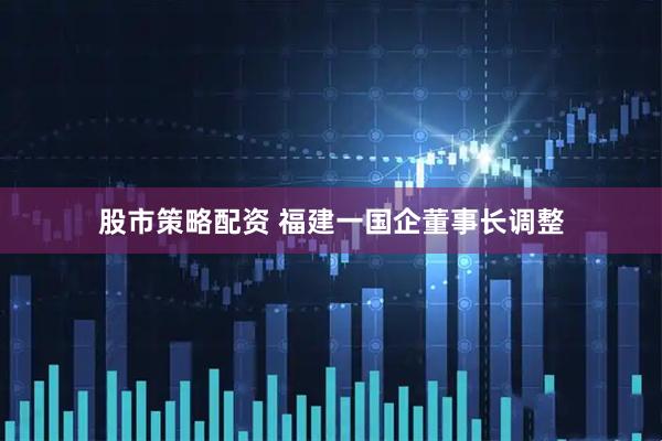 股市策略配资 福建一国企董事长调整