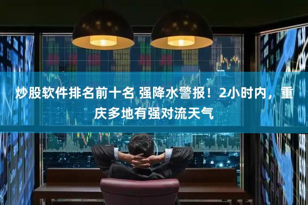 炒股软件排名前十名 强降水警报！2小时内，重庆多地有强对流天气