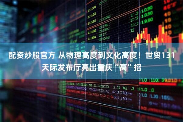 配资炒股官方 从物理高度到文化高度！世贸131天际发布厅亮出重庆“高”招