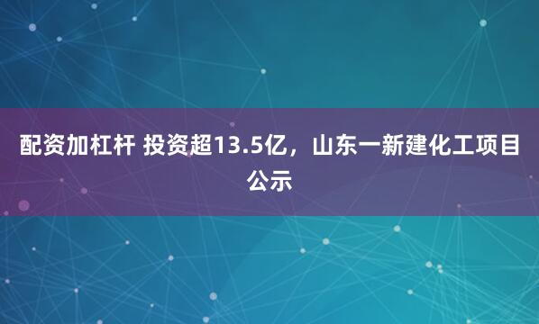 配资加杠杆 投资超13.5亿，山东一新建化工项目公示