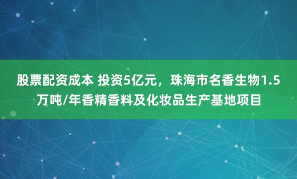 股票配资成本 投资5亿元，珠海市名香生物1.5万吨/年香精香料及化妆品生产基地项目